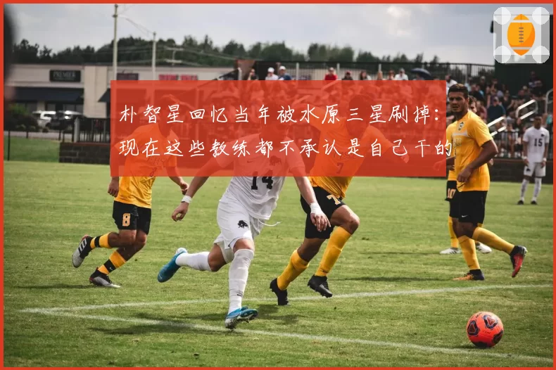 朴智星回忆当年被水原三星刷掉：现在这些教练都不承认是自己干的