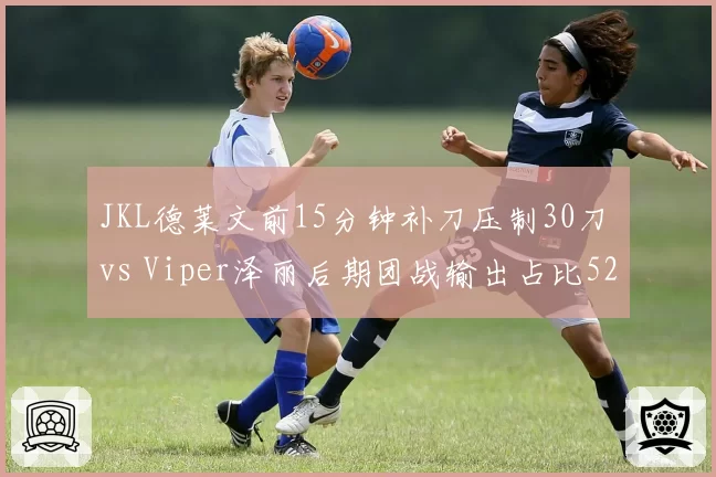 JKL德莱文前15分钟补刀压制30刀 vs Viper泽丽后期团战输出占比52%,ADC时期打法差异