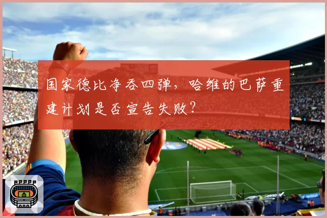 国家德比净吞四弹，哈维的巴萨重建计划是否宣告失败？