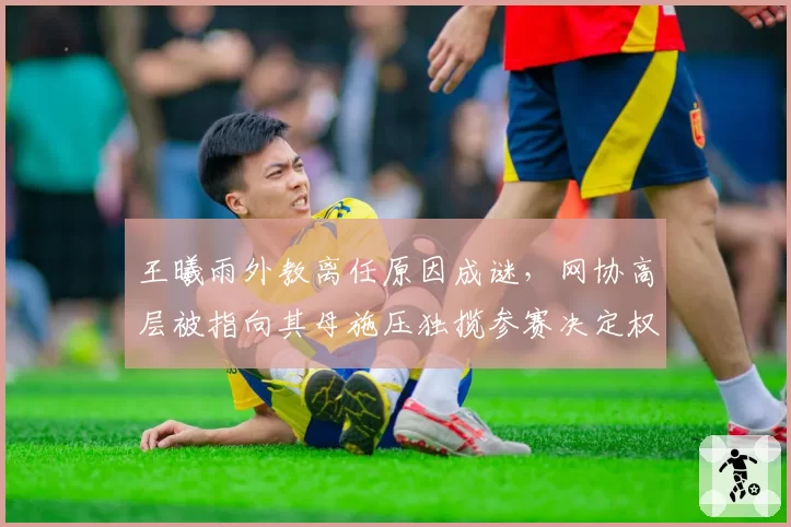 王曦雨外教离任原因成谜，网协高层被指向其母施压独揽参赛决定权？