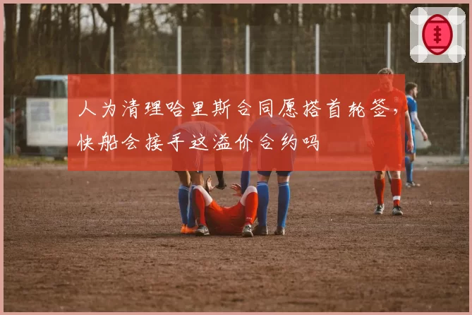 人为清理哈里斯合同愿搭首轮签，快船会接手这溢价合约吗