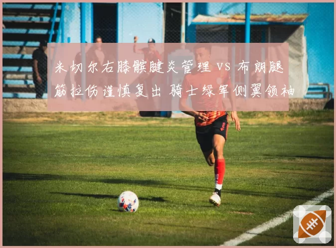 米切尔右膝髌腱炎管理 vs 布朗腿筋拉伤谨慎复出 骑士绿军侧翼领袖康复节奏对比
