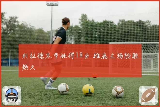 利拉德末节独得18分 雄鹿主场险胜热火