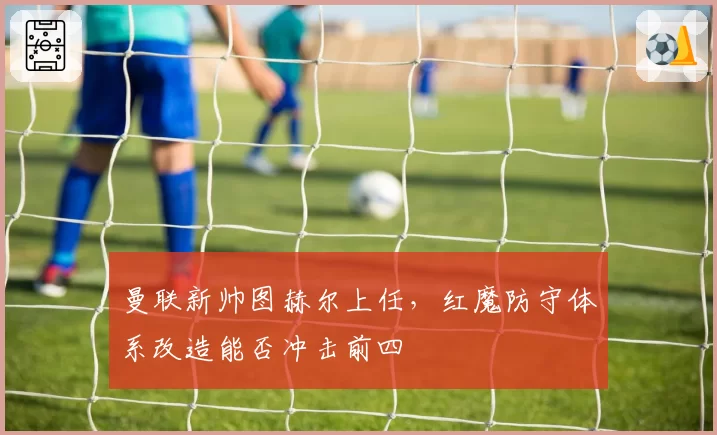 曼联新帅图赫尔上任，红魔防守体系改造能否冲击前四