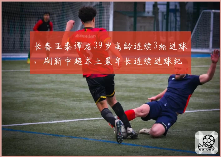 长春亚泰谭龙39岁高龄连续3轮进球,刷新中超本土最年长连续进球纪录