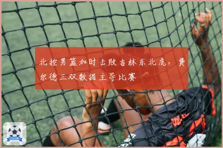 北控男篮加时击败吉林东北虎,费尔德三双数据主导比赛