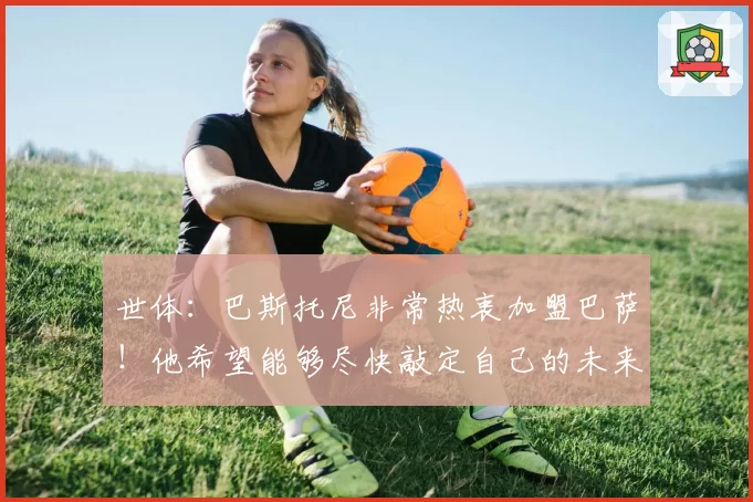 世体:巴斯托尼非常热衷加盟巴萨!他希望能够尽快敲定自己的未来