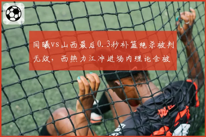 同曦vs山西最后0.3秒补篮绝杀被判无效，西热力江冲进场内理论会被追加停赛吗？
