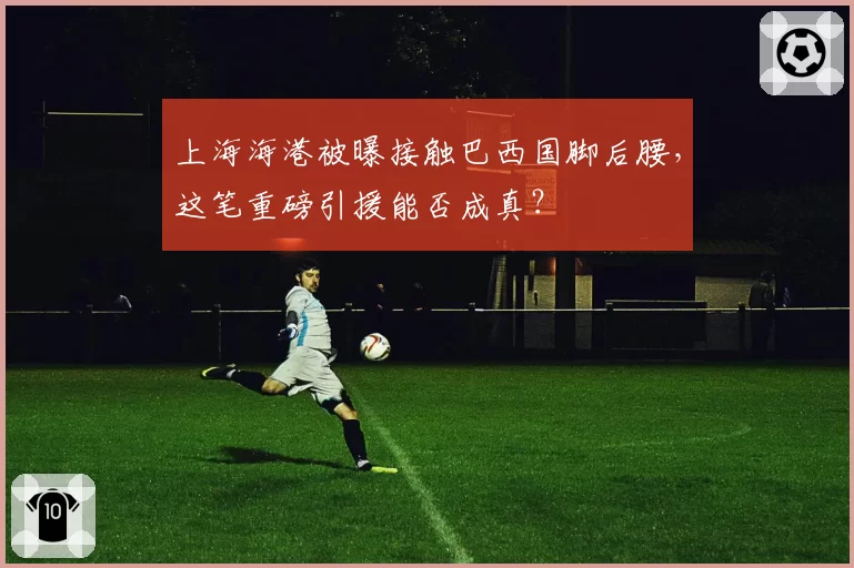 上海海港被曝接触巴西国脚后腰，这笔重磅引援能否成真？